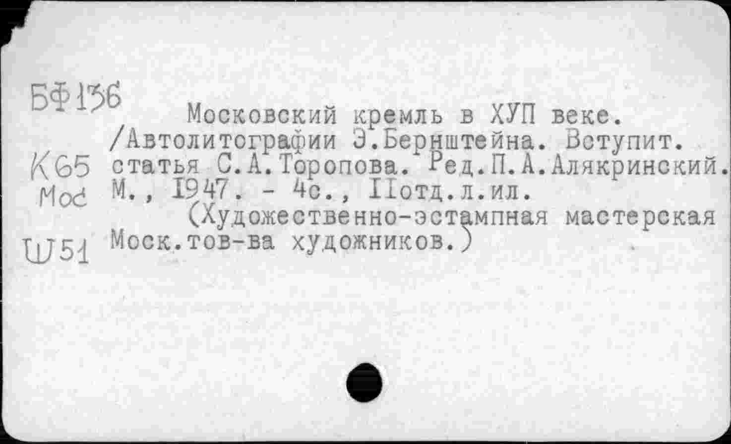 ﻿у Московский кремль в ХУП веке. /Автолитографии Э.Бернштейна. Вступит, статья С.А.Торопова. Вед.П.А.Алякринский.
|v|0(4 М. , 1947. - 4с., Иотд.л.ил.
(Художественно-эстампная мастерская Моск.тов-ва художников.)